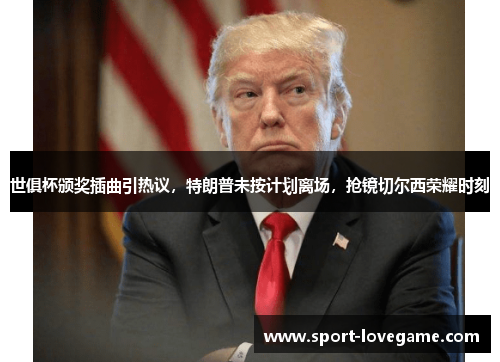 世俱杯颁奖插曲引热议,特朗普未按计划离场,抢镜切尔西荣耀时刻