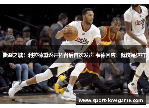 撕裂之城!利拉德重返开拓者后首次发声 韦德回应:就该是这样