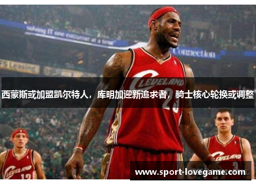 西蒙斯或加盟凯尔特人,库明加迎新追求者,骑士核心轮换或调整